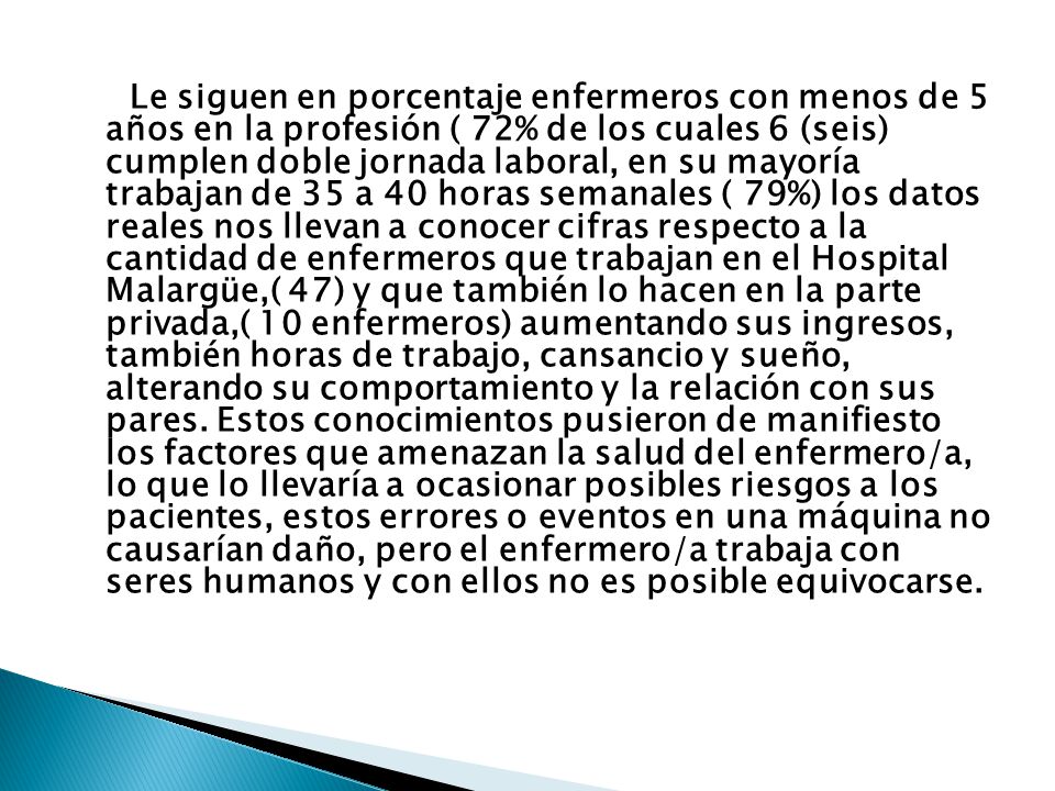 Le siguen en porcentaje enfermeros con menos de 5 años en la profesión ( 72% de los cuales 6 (seis) cumplen doble jornada laboral, en su mayoría trabajan de 35 a 40 horas semanales ( 79%) los datos reales nos llevan a conocer cifras respecto a la cantidad de enfermeros que trabajan en el Hospital Malargüe,( 47) y que también lo hacen en la parte privada,( 10 enfermeros) aumentando sus ingresos, también horas de trabajo, cansancio y sueño, alterando su comportamiento y la relación con sus pares.
