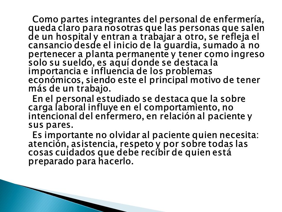 Como partes integrantes del personal de enfermería, queda claro para nosotras que las personas que salen de un hospital y entran a trabajar a otro, se refleja el cansancio desde el inicio de la guardia, sumado a no pertenecer a planta permanente y tener como ingreso solo su sueldo, es aquí donde se destaca la importancia e influencia de los problemas económicos, siendo este el principal motivo de tener más de un trabajo.