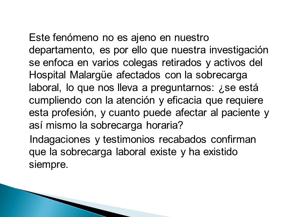 Este fenómeno no es ajeno en nuestro departamento, es por ello que nuestra investigación se enfoca en varios colegas retirados y activos del Hospital Malargüe afectados con la sobrecarga laboral, lo que nos lleva a preguntarnos: ¿se está cumpliendo con la atención y eficacia que requiere esta profesión, y cuanto puede afectar al paciente y así mismo la sobrecarga horaria.