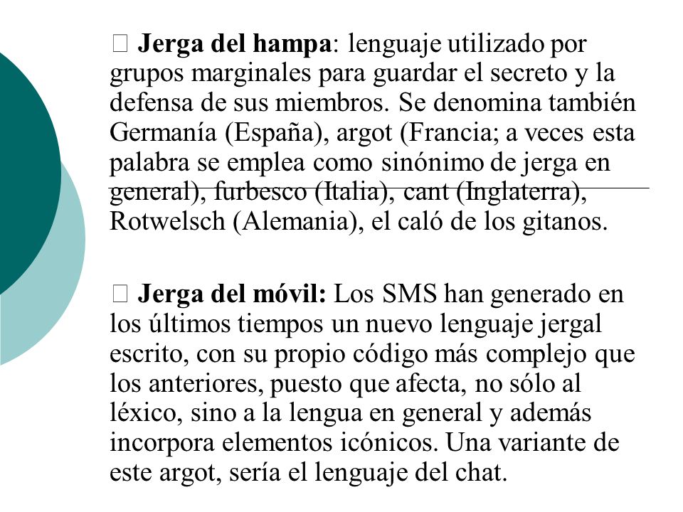  Jerga del hampa: lenguaje utilizado por grupos marginales para guardar el secreto y la defensa de sus miembros. Se denomina también Germanía (España), argot (Francia; a veces esta palabra se emplea como sinónimo de jerga en general), furbesco (Italia), cant (Inglaterra), Rotwelsch (Alemania), el caló de los gitanos.
