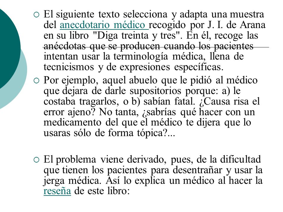 El siguiente texto selecciona y adapta una muestra del anecdotario médico recogido por J. I. de Arana en su libro Diga treinta y tres . En él, recoge las anécdotas que se producen cuando los pacientes intentan usar la terminología médica, llena de tecnicismos y de expresiones específicas.