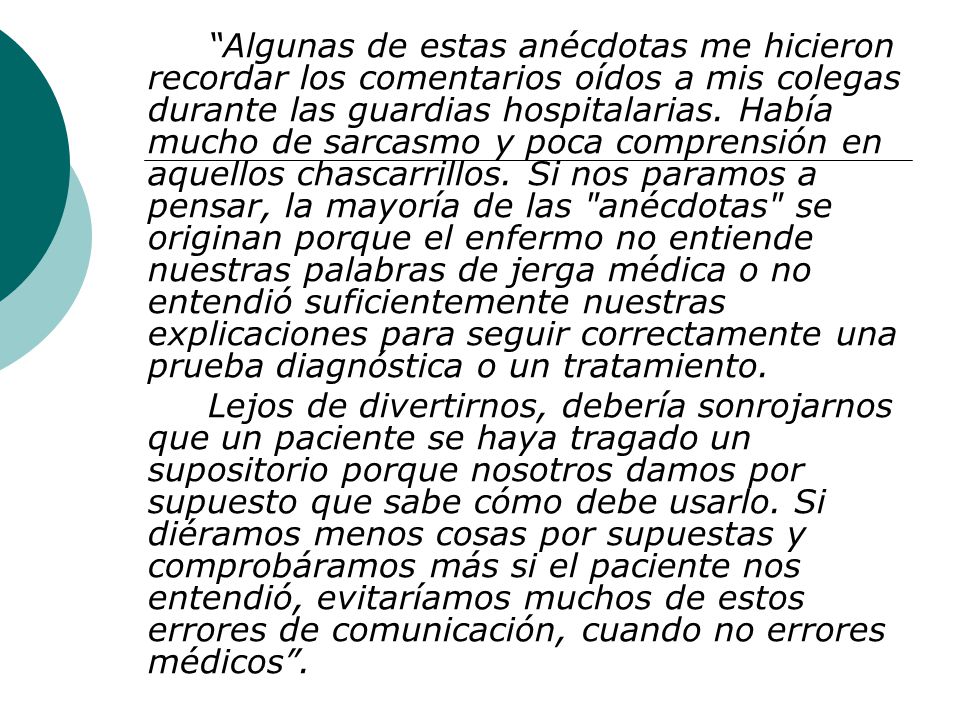 Algunas de estas anécdotas me hicieron recordar los comentarios oídos a mis colegas durante las guardias hospitalarias. Había mucho de sarcasmo y poca comprensión en aquellos chascarrillos. Si nos paramos a pensar, la mayoría de las anécdotas se originan porque el enfermo no entiende nuestras palabras de jerga médica o no entendió suficientemente nuestras explicaciones para seguir correctamente una prueba diagnóstica o un tratamiento.