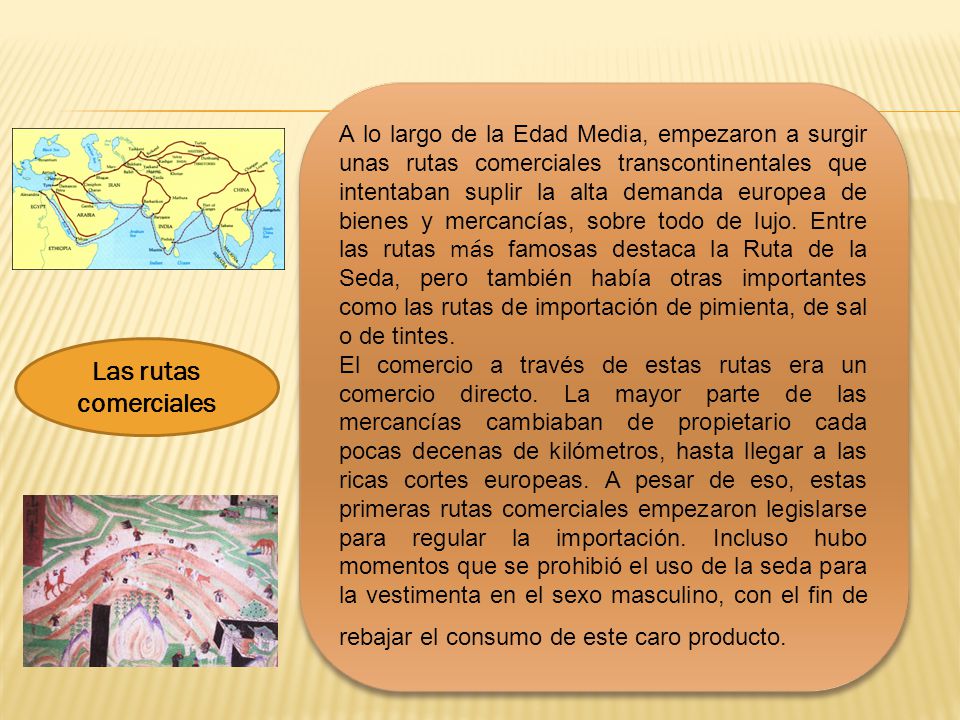 A lo largo de la Edad Media, empezaron a surgir unas rutas comerciales transcontinentales que intentaban suplir la alta demanda europea de bienes y mercancías, sobre todo de lujo. Entre las rutas más famosas destaca la Ruta de la Seda, pero también había otras importantes como las rutas de importación de pimienta, de sal o de tintes.