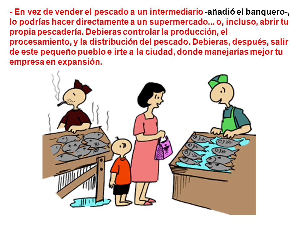 - En vez de vender el pescado a un intermediario -añadió el banquero-, lo podrías hacer directamente a un supermercado...