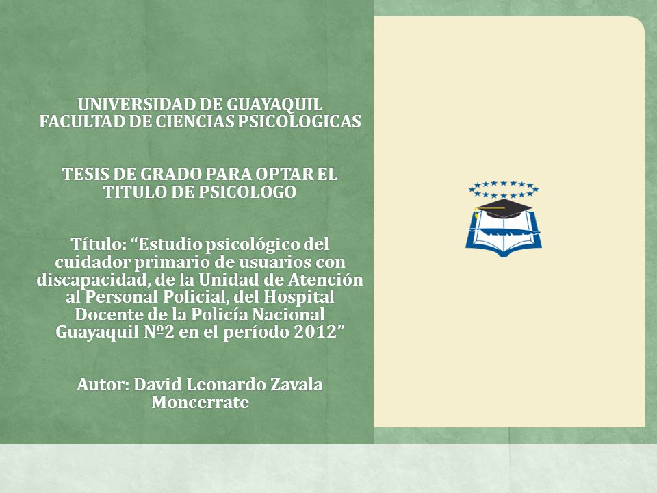 UNIVERSIDAD DE GUAYAQUIL FACULTAD DE CIENCIAS PSICOLOGICAS TESIS DE GRADO PARA OPTAR EL TITULO DE PSICOLOGO Título: Estudio psicológico del cuidador primario de usuarios con discapacidad, de la Unidad de Atención al Personal Policial, del Hospital Docente de la Policía Nacional Guayaquil Nº2 en el período 2012 Autor: David Leonardo Zavala Moncerrate
