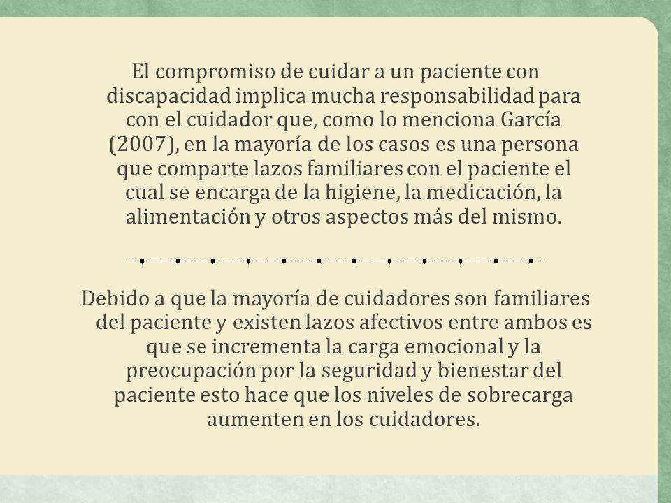 El compromiso de cuidar a un paciente con discapacidad implica mucha responsabilidad para con el cuidador que, como lo menciona García (2007), en la mayoría de los casos es una persona que comparte lazos familiares con el paciente el cual se encarga de la higiene, la medicación, la alimentación y otros aspectos más del mismo.
