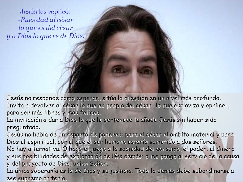 Jesús les replicó: -Pues dad al césar lo que es del césar y a Dios lo que es de Dios.