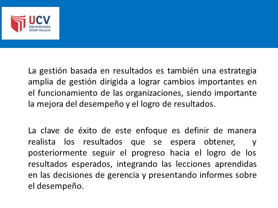La gestión basada en resultados es también una estrategia amplia de gestión dirigida a lograr cambios importantes en el funcionamiento de las organizaciones, siendo importante la mejora del desempeño y el logro de resultados.