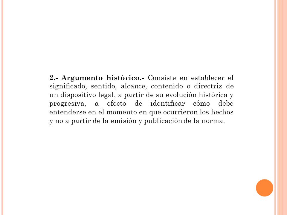 2.- Argumento histórico.- Consiste en establecer el significado, sentido, alcance, contenido o directriz de un dispositivo legal, a partir de su evolución histórica y progresiva, a efecto de identificar cómo debe entenderse en el momento en que ocurrieron los hechos y no a partir de la emisión y publicación de la norma.