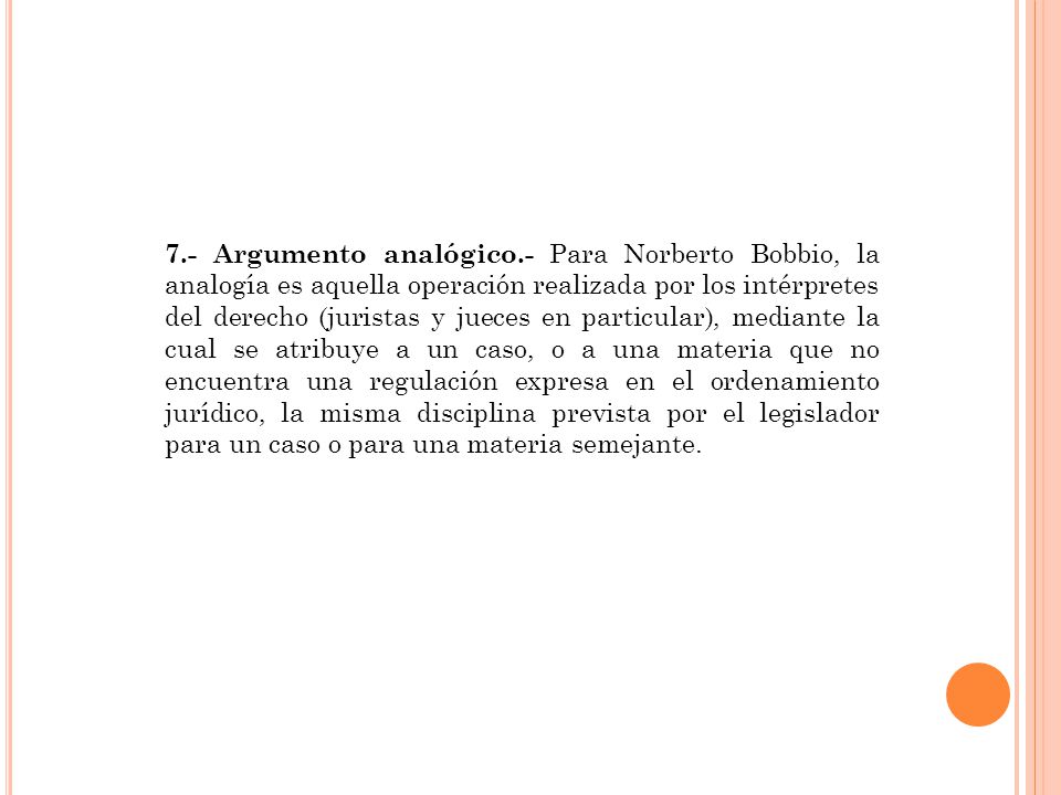 7.- Argumento analógico.- Para Norberto Bobbio, la analogía es aquella operación realizada por los intérpretes del derecho (juristas y jueces en particular), mediante la cual se atribuye a un caso, o a una materia que no encuentra una regulación expresa en el ordenamiento jurídico, la misma disciplina prevista por el legislador para un caso o para una materia semejante.
