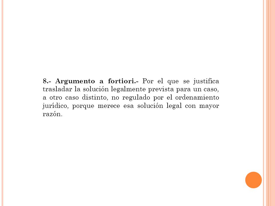 8.- Argumento a fortiori.- Por el que se justifica trasladar la solución legalmente prevista para un caso, a otro caso distinto, no regulado por el ordenamiento jurídico, porque merece esa solución legal con mayor razón.