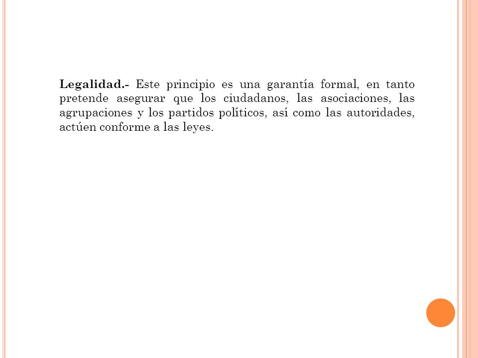 Legalidad.- Este principio es una garantía formal, en tanto pretende asegurar que los ciudadanos, las asociaciones, las agrupaciones y los partidos políticos, así como las autoridades, actúen conforme a las leyes.
