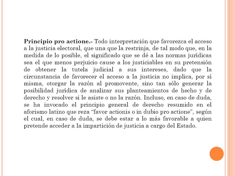Principio pro actione.- Todo interpretación que favorezca el acceso a la justicia electoral, que una que la restrinja, de tal modo que, en la medida de lo posible, el significado que se dé a las normas jurídicas sea el que menos perjuicio cause a los justiciables en su pretensión de obtener la tutela judicial a sus intereses, dado que la circunstancia de favorecer el acceso a la justicia no implica, por sí misma, otorgar la razón al promovente, sino tan sólo generar la posibilidad jurídica de analizar sus planteamientos de hecho y de derecho y resolver si le asiste o no la razón. Incluso, en caso de duda, se ha invocado el principio general de derecho resumido en el aforismo latino que reza favor actionis o in dubio pro actione , según el cual, en caso de duda, se debe estar a lo más favorable a quien pretende acceder a la impartición de justicia a cargo del Estado.