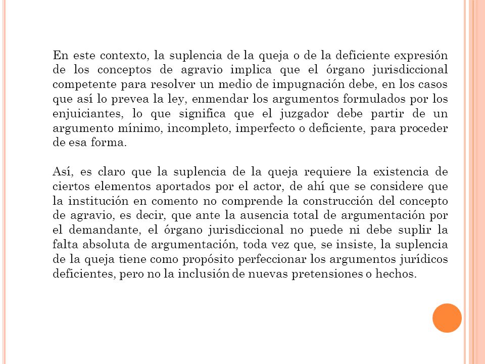En este contexto, la suplencia de la queja o de la deficiente expresión de los conceptos de agravio implica que el órgano jurisdiccional competente para resolver un medio de impugnación debe, en los casos que así lo prevea la ley, enmendar los argumentos formulados por los enjuiciantes, lo que significa que el juzgador debe partir de un argumento mínimo, incompleto, imperfecto o deficiente, para proceder de esa forma.