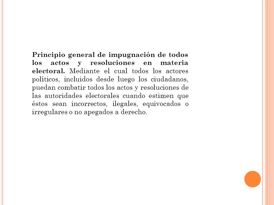 Principio general de impugnación de todos los actos y resoluciones en materia electoral. Mediante el cual todos los actores políticos, incluidos desde luego los ciudadanos, puedan combatir todos los actos y resoluciones de las autoridades electorales cuando estimen que éstos sean incorrectos, ilegales, equivocados o irregulares o no apegados a derecho.