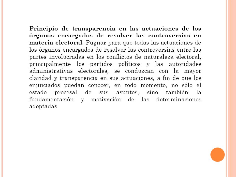 Principio de transparencia en las actuaciones de los órganos encargados de resolver las controversias en materia electoral. Pugnar para que todas las actuaciones de los órganos encargados de resolver las controversias entre las partes involucradas en los conflictos de naturaleza electoral, principalmente los partidos políticos y las autoridades administrativas electorales, se conduzcan con la mayor claridad y transparencia en sus actuaciones, a fin de que los enjuiciados puedan conocer, en todo momento, no sólo el estado procesal de sus asuntos, sino también la fundamentación y motivación de las determinaciones adoptadas.