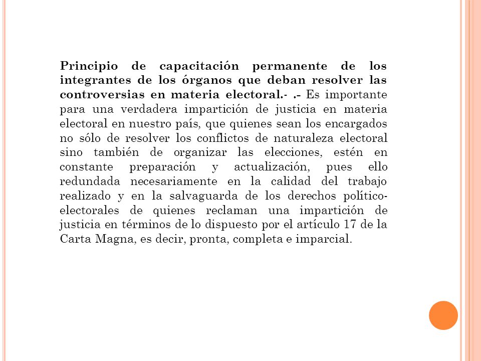 Principio de capacitación permanente de los integrantes de los órganos que deban resolver las controversias en materia electoral.- .- Es importante para una verdadera impartición de justicia en materia electoral en nuestro país, que quienes sean los encargados no sólo de resolver los conflictos de naturaleza electoral sino también de organizar las elecciones, estén en constante preparación y actualización, pues ello redundada necesariamente en la calidad del trabajo realizado y en la salvaguarda de los derechos político-electorales de quienes reclaman una impartición de justicia en términos de lo dispuesto por el artículo 17 de la Carta Magna, es decir, pronta, completa e imparcial.