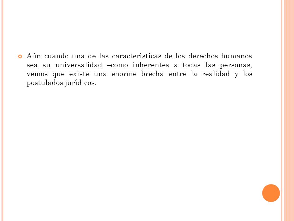 Aún cuando una de las características de los derechos humanos sea su universalidad –como inherentes a todas las personas, vemos que existe una enorme brecha entre la realidad y los postulados jurídicos.