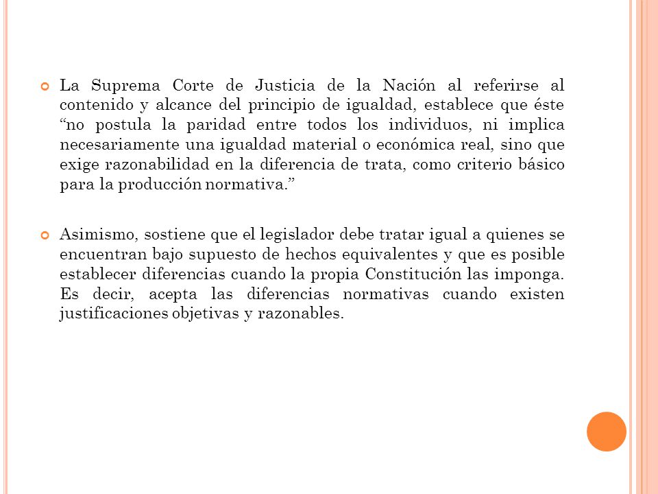 La Suprema Corte de Justicia de la Nación al referirse al contenido y alcance del principio de igualdad, establece que éste no postula la paridad entre todos los individuos, ni implica necesariamente una igualdad material o económica real, sino que exige razonabilidad en la diferencia de trata, como criterio básico para la producción normativa.
