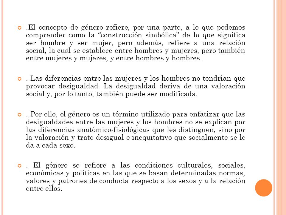 .El concepto de género refiere, por una parte, a lo que podemos comprender como la construcción simbólica de lo que significa ser hombre y ser mujer, pero además, refiere a una relación social, la cual se establece entre hombres y mujeres, pero también entre mujeres y mujeres, y entre hombres y hombres.
