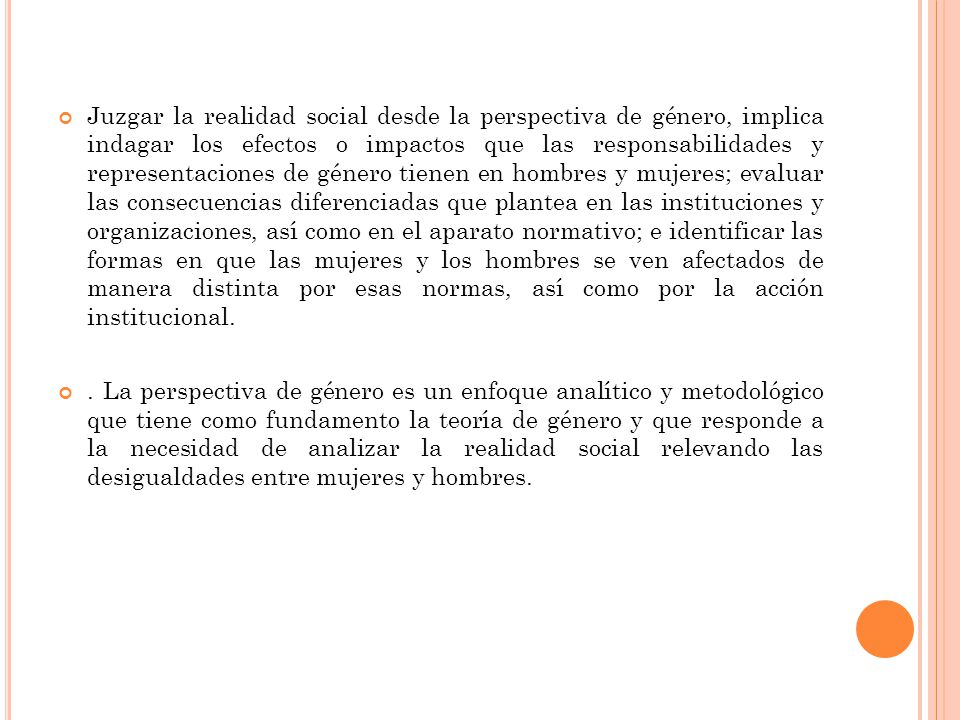 Juzgar la realidad social desde la perspectiva de género, implica indagar los efectos o impactos que las responsabilidades y representaciones de género tienen en hombres y mujeres; evaluar las consecuencias diferenciadas que plantea en las instituciones y organizaciones, así como en el aparato normativo; e identificar las formas en que las mujeres y los hombres se ven afectados de manera distinta por esas normas, así como por la acción institucional.
