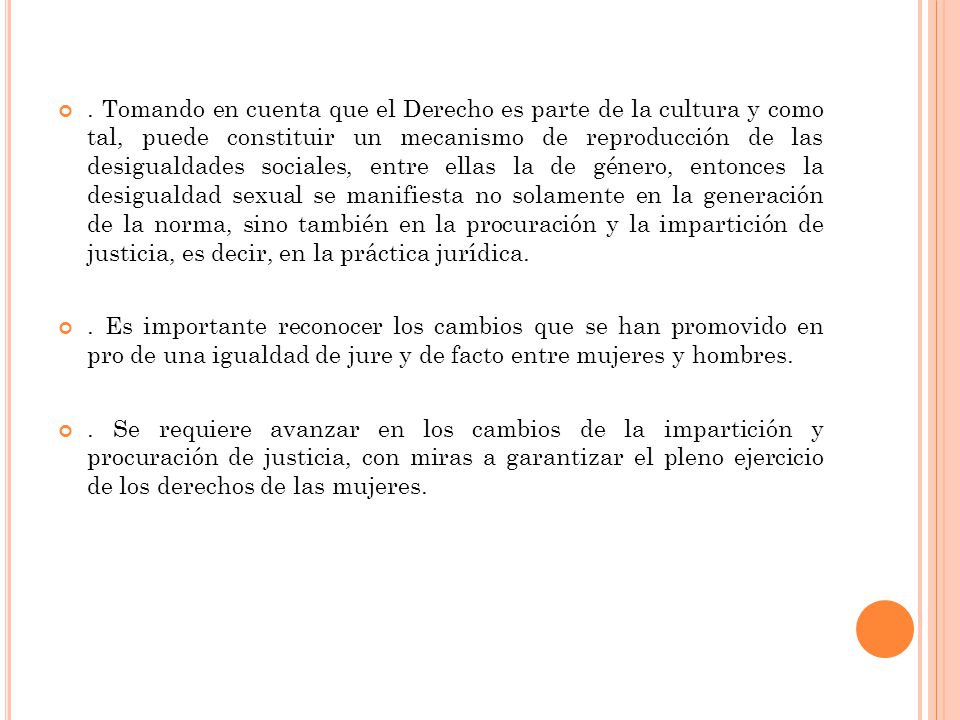 . Tomando en cuenta que el Derecho es parte de la cultura y como tal, puede constituir un mecanismo de reproducción de las desigualdades sociales, entre ellas la de género, entonces la desigualdad sexual se manifiesta no solamente en la generación de la norma, sino también en la procuración y la impartición de justicia, es decir, en la práctica jurídica.