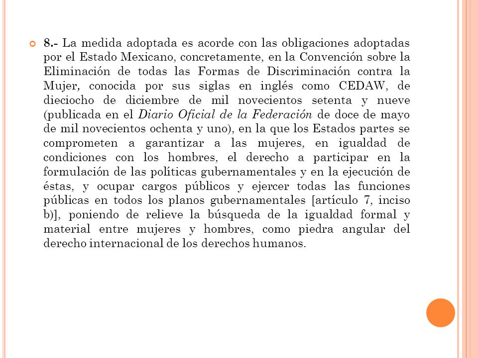 8.- La medida adoptada es acorde con las obligaciones adoptadas por el Estado Mexicano, concretamente, en la Convención sobre la Eliminación de todas las Formas de Discriminación contra la Mujer, conocida por sus siglas en inglés como CEDAW, de dieciocho de diciembre de mil novecientos setenta y nueve (publicada en el Diario Oficial de la Federación de doce de mayo de mil novecientos ochenta y uno), en la que los Estados partes se comprometen a garantizar a las mujeres, en igualdad de condiciones con los hombres, el derecho a participar en la formulación de las políticas gubernamentales y en la ejecución de éstas, y ocupar cargos públicos y ejercer todas las funciones públicas en todos los planos gubernamentales [artículo 7, inciso b)], poniendo de relieve la búsqueda de la igualdad formal y material entre mujeres y hombres, como piedra angular del derecho internacional de los derechos humanos.