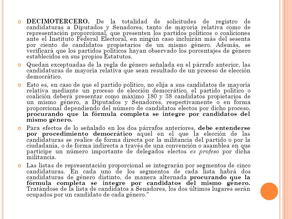 DECIMOTERCERO. De la totalidad de solicitudes de registro de candidaturas a Diputados y Senadores, tanto de mayoría relativa como de representación proporcional, que presenten los partidos políticos o coaliciones ante el Instituto Federal Electoral, en ningún caso incluirán más del sesenta por ciento de candidatos propietarios de un mismo género. Además, se verificará que los partidos políticos hayan observado los porcentajes de género establecidos en sus propios Estatutos.