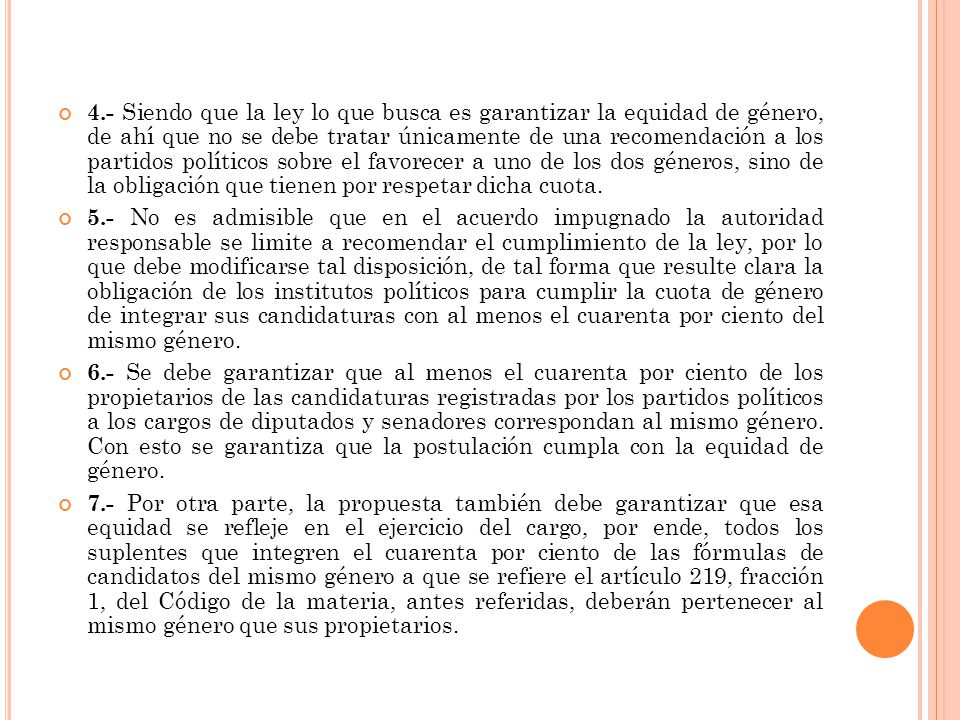 4.- Siendo que la ley lo que busca es garantizar la equidad de género, de ahí que no se debe tratar únicamente de una recomendación a los partidos políticos sobre el favorecer a uno de los dos géneros, sino de la obligación que tienen por respetar dicha cuota.
