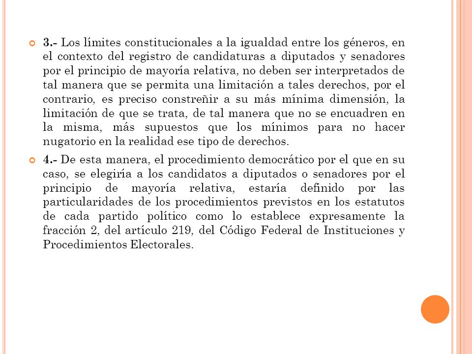3.- Los límites constitucionales a la igualdad entre los géneros, en el contexto del registro de candidaturas a diputados y senadores por el principio de mayoría relativa, no deben ser interpretados de tal manera que se permita una limitación a tales derechos, por el contrario, es preciso constreñir a su más mínima dimensión, la limitación de que se trata, de tal manera que no se encuadren en la misma, más supuestos que los mínimos para no hacer nugatorio en la realidad ese tipo de derechos.