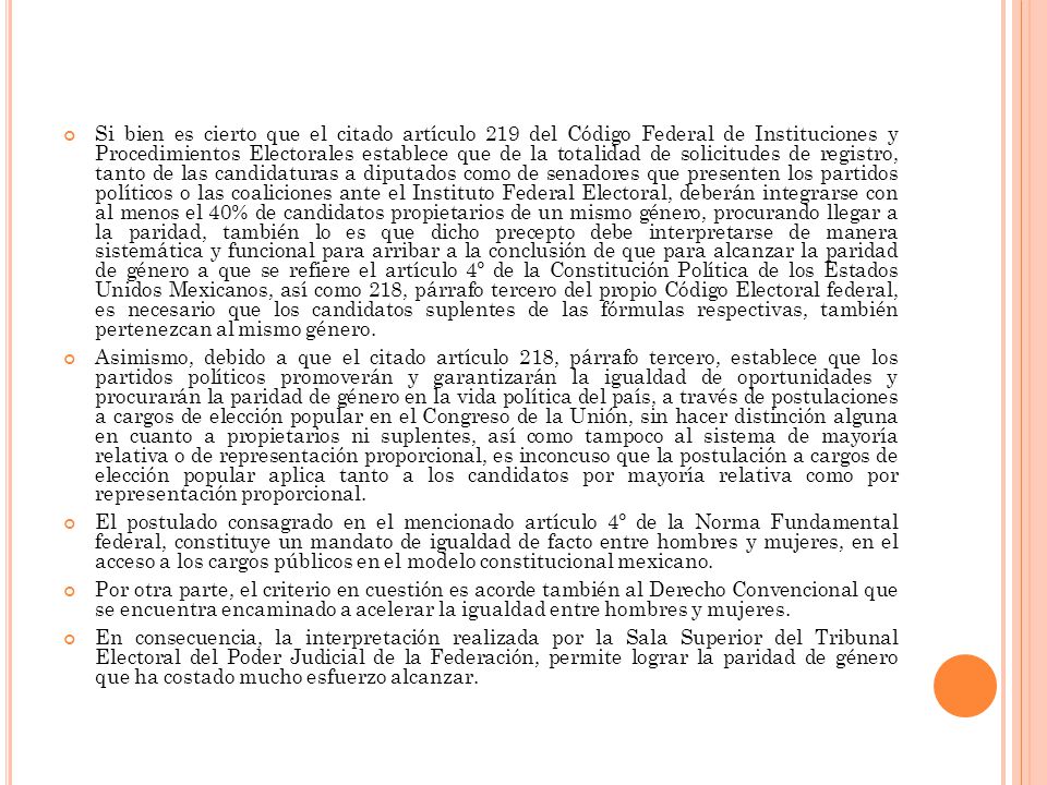 Si bien es cierto que el citado artículo 219 del Código Federal de Instituciones y Procedimientos Electorales establece que de la totalidad de solicitudes de registro, tanto de las candidaturas a diputados como de senadores que presenten los partidos políticos o las coaliciones ante el Instituto Federal Electoral, deberán integrarse con al menos el 40% de candidatos propietarios de un mismo género, procurando llegar a la paridad, también lo es que dicho precepto debe interpretarse de manera sistemática y funcional para arribar a la conclusión de que para alcanzar la paridad de género a que se refiere el artículo 4º de la Constitución Política de los Estados Unidos Mexicanos, así como 218, párrafo tercero del propio Código Electoral federal, es necesario que los candidatos suplentes de las fórmulas respectivas, también pertenezcan al mismo género.