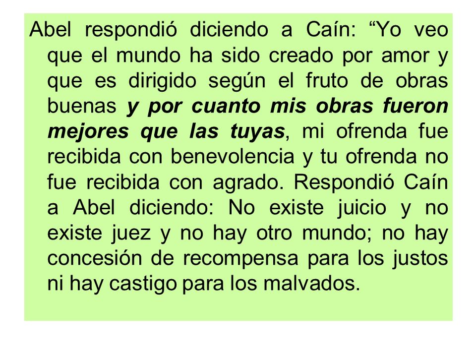Abel respondió diciendo a Caín: Yo veo que el mundo ha sido creado por amor y que es dirigido según el fruto de obras buenas y por cuanto mis obras fueron mejores que las tuyas, mi ofrenda fue recibida con benevolencia y tu ofrenda no fue recibida con agrado.
