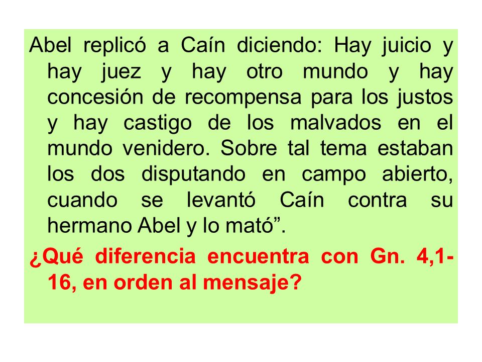 Abel replicó a Caín diciendo: Hay juicio y hay juez y hay otro mundo y hay concesión de recompensa para los justos y hay castigo de los malvados en el mundo venidero. Sobre tal tema estaban los dos disputando en campo abierto, cuando se levantó Caín contra su hermano Abel y lo mató .
