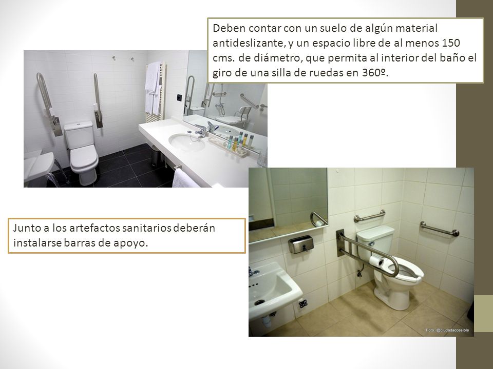 Deben contar con un suelo de algún material antideslizante, y un espacio libre de al menos 150 cms. de diámetro, que permita al interior del baño el giro de una silla de ruedas en 360º.