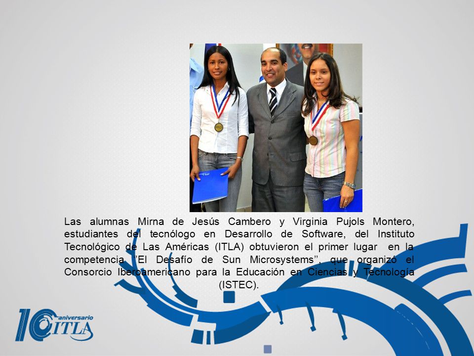 Las alumnas Mirna de Jesús Cambero y Virginia Pujols Montero, estudiantes del tecnólogo en Desarrollo de Software, del Instituto Tecnológico de Las Américas (ITLA) obtuvieron el primer lugar en la competencia ‘’El Desafío de Sun Microsystems’’, que organizó el Consorcio Iberoamericano para la Educación en Ciencias y Tecnología (ISTEC).