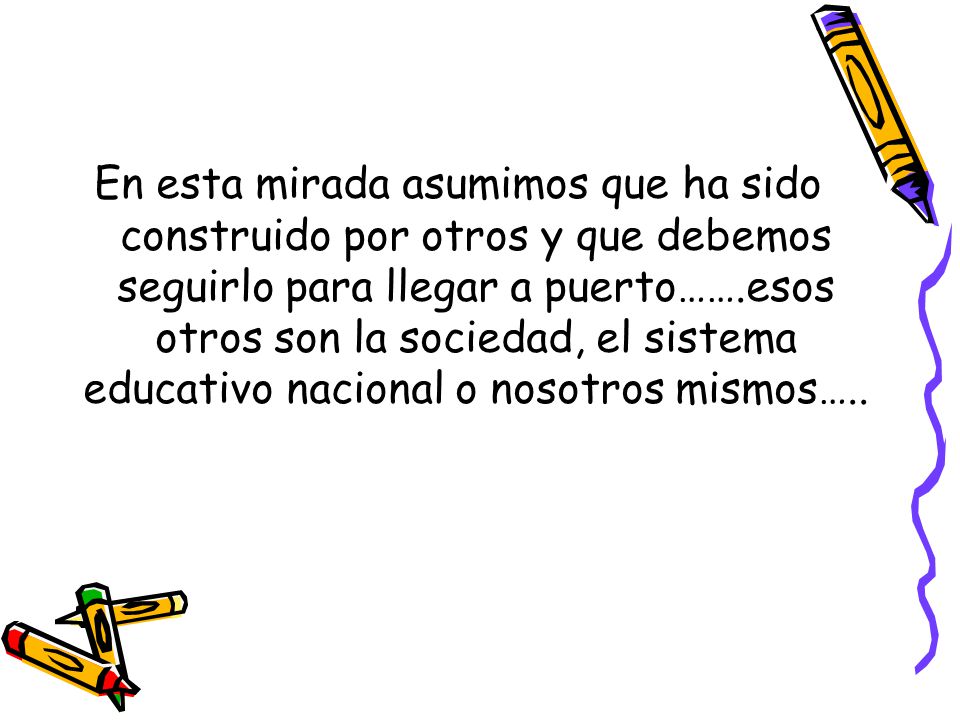 En esta mirada asumimos que ha sido construido por otros y que debemos seguirlo para llegar a puerto…….esos otros son la sociedad, el sistema educativo nacional o nosotros mismos…..