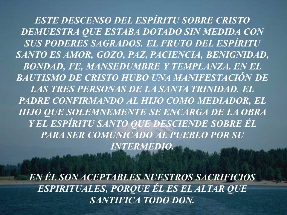ESTE DESCENSO DEL ESPÍRITU SOBRE CRISTO DEMUESTRA QUE ESTABA DOTADO SIN MEDIDA CON SUS PODERES SAGRADOS. EL FRUTO DEL ESPÍRITU SANTO ES AMOR, GOZO, PAZ, PACIENCIA, BENIGNIDAD, BONDAD, FE, MANSEDUMBRE Y TEMPLANZA. EN EL BAUTISMO DE CRISTO HUBO UNA MANIFESTACIÓN DE LAS TRES PERSONAS DE LA SANTA TRINIDAD. EL PADRE CONFIRMANDO AL HIJO COMO MEDIADOR, EL HIJO QUE SOLEMNEMENTE SE ENCARGA DE LA OBRA Y EL ESPÍRITU SANTO QUE DESCIENDE SOBRE ÉL PARA SER COMUNICADO AL PUEBLO POR SU INTERMEDIO.