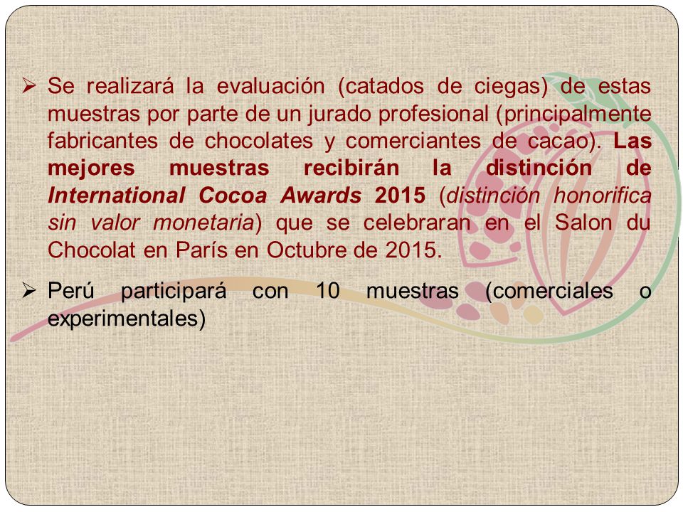 Se realizará la evaluación (catados de ciegas) de estas muestras por parte de un jurado profesional (principalmente fabricantes de chocolates y comerciantes de cacao). Las mejores muestras recibirán la distinción de International Cocoa Awards 2015 (distinción honorifica sin valor monetaria) que se celebraran en el Salon du Chocolat en París en Octubre de 2015.
