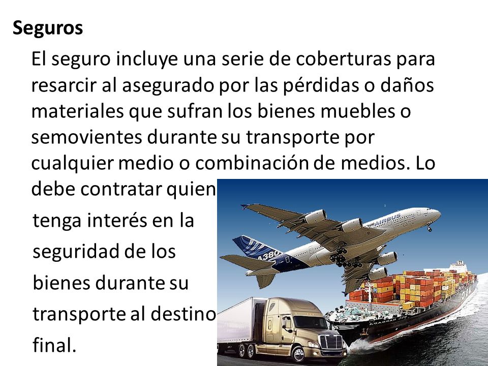 Seguros El seguro incluye una serie de coberturas para resarcir al asegurado por las pérdidas o daños materiales que sufran los bienes muebles o semovientes durante su transporte por cualquier medio o combinación de medios.