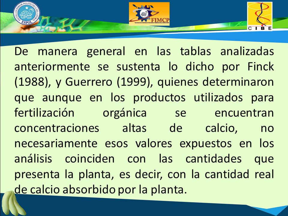 De manera general en las tablas analizadas anteriormente se sustenta lo dicho por Finck (1988), y Guerrero (1999), quienes determinaron que aunque en los productos utilizados para fertilización orgánica se encuentran concentraciones altas de calcio, no necesariamente esos valores expuestos en los análisis coinciden con las cantidades que presenta la planta, es decir, con la cantidad real de calcio absorbido por la planta.