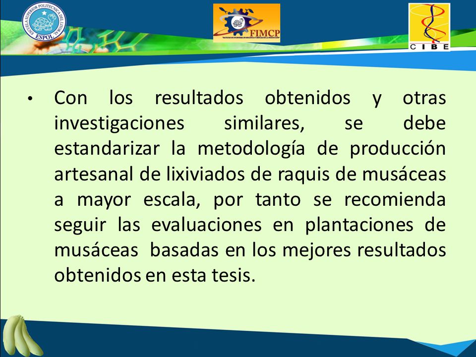 Con los resultados obtenidos y otras investigaciones similares, se debe estandarizar la metodología de producción artesanal de lixiviados de raquis de musáceas a mayor escala, por tanto se recomienda seguir las evaluaciones en plantaciones de musáceas basadas en los mejores resultados obtenidos en esta tesis.