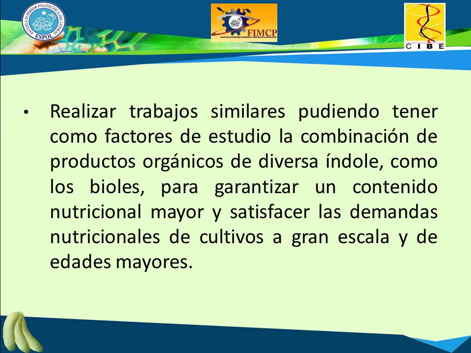 Realizar trabajos similares pudiendo tener como factores de estudio la combinación de productos orgánicos de diversa índole, como los bioles, para garantizar un contenido nutricional mayor y satisfacer las demandas nutricionales de cultivos a gran escala y de edades mayores.