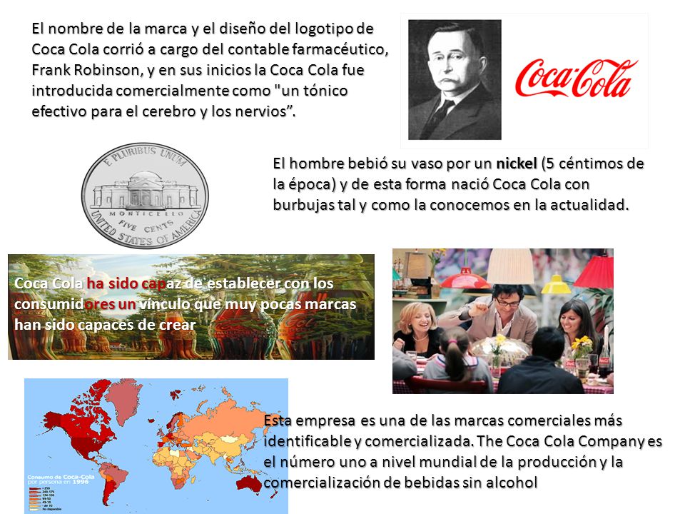 El nombre de la marca y el diseño del logotipo de Coca Cola corrió a cargo del contable farmacéutico, Frank Robinson, y en sus inicios la Coca Cola fue introducida comercialmente como un tónico efectivo para el cerebro y los nervios .