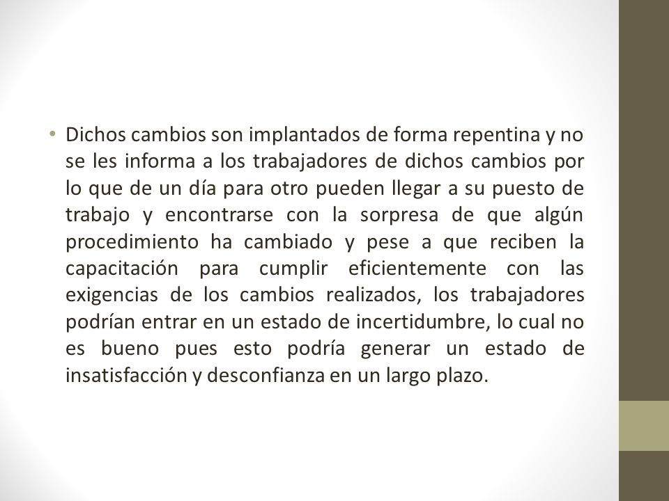 Dichos cambios son implantados de forma repentina y no se les informa a los trabajadores de dichos cambios por lo que de un día para otro pueden llegar a su puesto de trabajo y encontrarse con la sorpresa de que algún procedimiento ha cambiado y pese a que reciben la capacitación para cumplir eficientemente con las exigencias de los cambios realizados, los trabajadores podrían entrar en un estado de incertidumbre, lo cual no es bueno pues esto podría generar un estado de insatisfacción y desconfianza en un largo plazo.