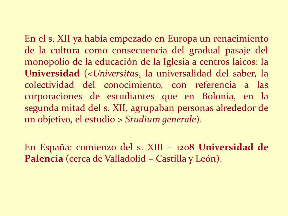 En el s. XII ya había empezado en Europa un renacimiento de la cultura como consecuencia del gradual pasaje del monopolio de la educación de la Iglesia a centros laicos: la Universidad (<Universitas, la universalidad del saber, la colectividad del conocimiento, con referencia a las corporaciones de estudiantes que en Bolonia, en la segunda mitad del s. XII, agrupaban personas alrededor de un objetivo, el estudio > Studium generale).