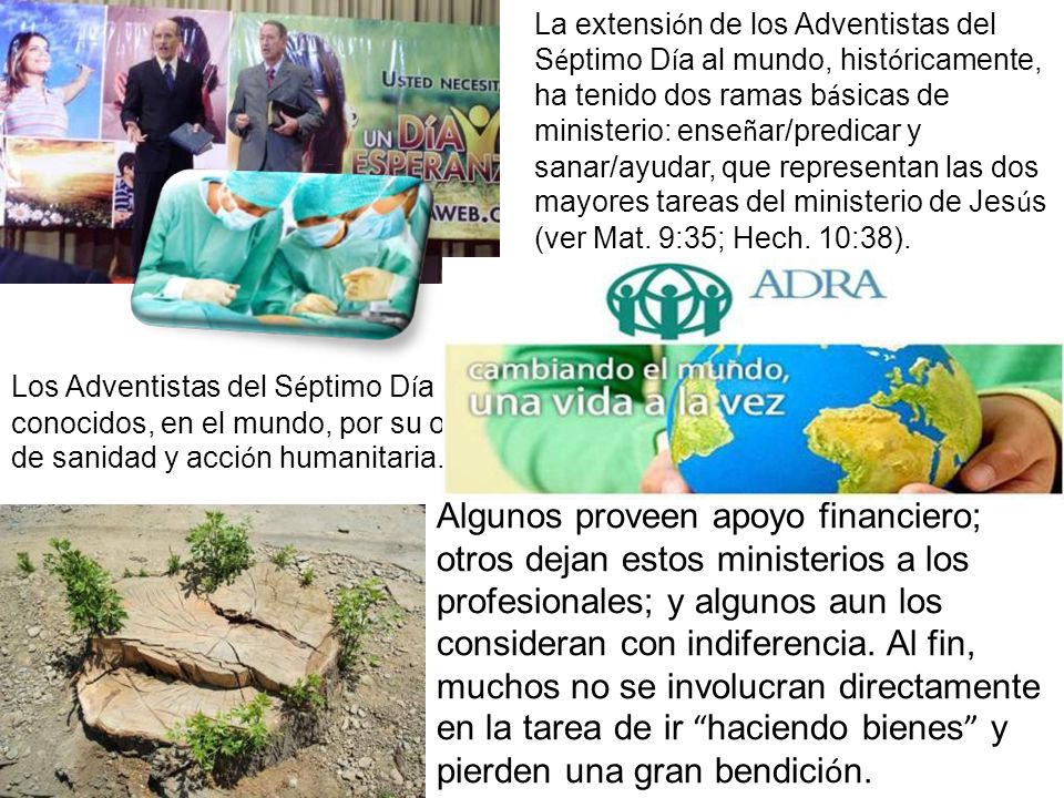 La extensión de los Adventistas del Séptimo Día al mundo, históricamente, ha tenido dos ramas básicas de ministerio: enseñar/predicar y sanar/ayudar, que representan las dos mayores tareas del ministerio de Jesús