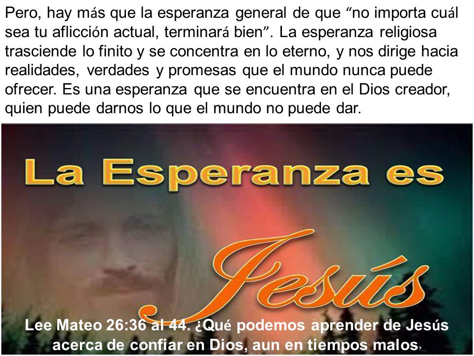 Pero, hay más que la esperanza general de que no importa cuál sea tu aflicción actual, terminará bien . La esperanza religiosa trasciende lo finito y se concentra en lo eterno, y nos dirige hacia realidades, verdades y promesas que el mundo nunca puede ofrecer. Es una esperanza que se encuentra en el Dios creador, quien puede darnos lo que el mundo no puede dar.