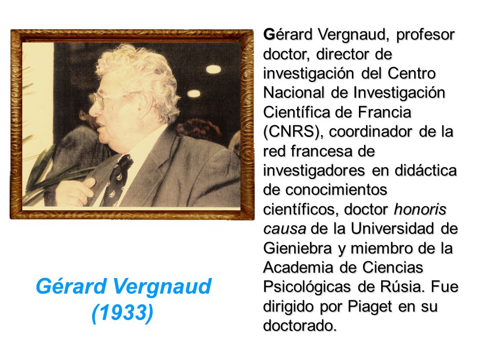 Gérard Vergnaud, profesor doctor, director de investigación del Centro Nacional de Investigación Científica de Francia (CNRS), coordinador de la red francesa de investigadores en didáctica de conocimientos científicos, doctor honoris causa de la Universidad de Gieniebra y miembro de la Academia de Ciencias Psicológicas de Rúsia. Fue dirigido por Piaget en su doctorado.