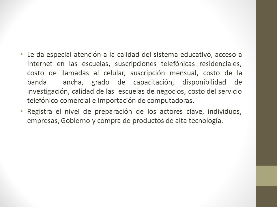 Le da especial atención a la calidad del sistema educativo, acceso a Internet en las escuelas, suscripciones telefónicas residenciales, costo de llamadas al celular, suscripción mensual, costo de la banda ancha, grado de capacitación, disponibilidad de investigación, calidad de las escuelas de negocios, costo del servicio telefónico comercial e importación de computadoras.