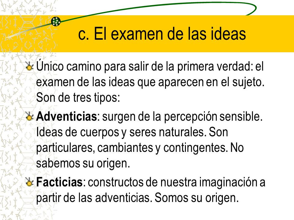 c. El examen de las ideas Único camino para salir de la primera verdad: el examen de las ideas que aparecen en el sujeto. Son de tres tipos:
